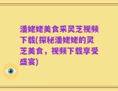 潘姥姥美食采灵芝视频下载(探秘潘姥姥的灵芝美食，视频下载享受盛宴)
