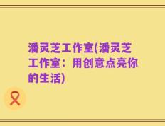 潘灵芝工作室(潘灵芝工作室：用创意点亮你的生活)