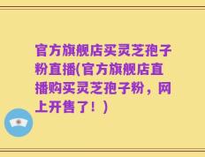 官方旗舰店买灵芝孢子粉直播(官方旗舰店直播购买灵芝孢子粉，网上开售了！)