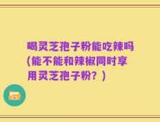 喝灵芝孢子粉能吃辣吗(能不能和辣椒同时享用灵芝孢子粉？)
