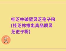 桂芝林破壁灵芝孢子粉(桂芝林推出高品质灵芝孢子粉)