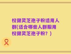 权健灵芝孢子粉适用人群(适合哪些人群服用权健灵芝孢子粉？)