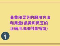 桑黄和灵芝的服用方法和用量(桑黄和灵芝的正确用法和剂量指南)