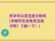 怀孕可以灵芝孢子粉吗(孕期可否食用灵芝孢子粉？了解一下！)