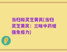 当归和灵芝黄芪(当归灵芝黄芪：三味中药增强免疫力)