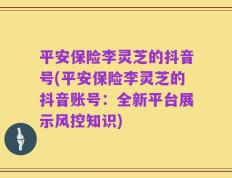 平安保险李灵芝的抖音号(平安保险李灵芝的抖音账号：全新平台展示风控知识)