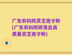 广东农科院灵芝孢子粉(广东农科院研发出高质量灵芝孢子粉)
