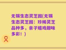 无锡生态灵芝园(无锡生态灵芝园：珍稀灵芝品种多，亲子嬉戏趣味多彩！)