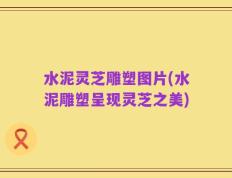 水泥灵芝雕塑图片(水泥雕塑呈现灵芝之美)