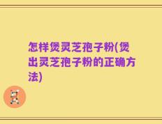 怎样煲灵芝孢子粉(煲出灵芝孢子粉的正确方法)