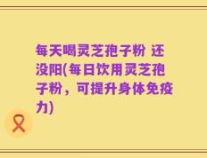 每天喝灵芝孢子粉 还没阳(每日饮用灵芝孢子粉，可提升身体免疫力)