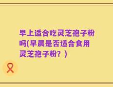 早上适合吃灵芝孢子粉吗(早晨是否适合食用灵芝孢子粉？)