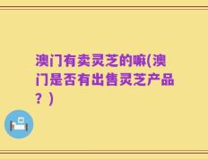 澳门有卖灵芝的嘛(澳门是否有出售灵芝产品？)