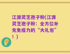 江源灵芝孢子粉(江源灵芝孢子粉：全方位补充免疫力的“大礼包”！)
