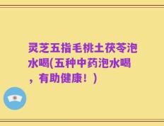 灵芝五指毛桃土茯苓泡水喝(五种中药泡水喝，有助健康！)