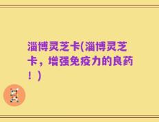 淄博灵芝卡(淄博灵芝卡，增强免疫力的良药！)