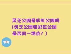 灵芝公园是彩虹公园吗(灵芝公园和彩虹公园是否同一地点？)