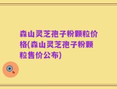 森山灵芝孢子粉颗粒价格(森山灵芝孢子粉颗粒售价公布)