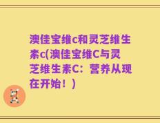 澳佳宝维c和灵芝维生素c(澳佳宝维C与灵芝维生素C：营养从现在开始！)