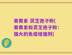 姜黄素 灵芝孢子粉(姜黄素和灵芝孢子粉：强大的免疫增强剂)