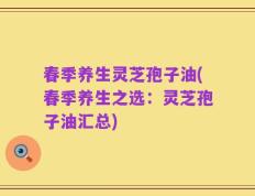 春季养生灵芝孢子油(春季养生之选：灵芝孢子油汇总)