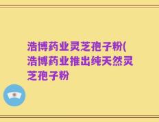 浩博药业灵芝孢子粉(浩博药业推出纯天然灵芝孢子粉