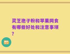 灵芝孢子粉和苹果同食有哪些好处和注意事项？