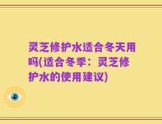 灵芝修护水适合冬天用吗(适合冬季：灵芝修护水的使用建议)
