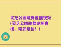 灵芝公园跳舞直播视频(灵芝公园跳舞现场直播，精彩绝伦！)