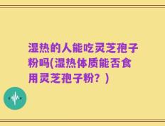 湿热的人能吃灵芝孢子粉吗(湿热体质能否食用灵芝孢子粉？)