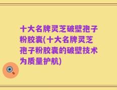 十大名牌灵芝破壁孢子粉胶囊(十大名牌灵芝孢子粉胶囊的破壁技术为质量护航)