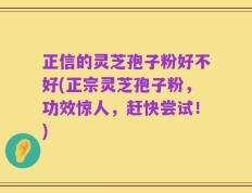 正信的灵芝孢子粉好不好(正宗灵芝孢子粉，功效惊人，赶快尝试！)