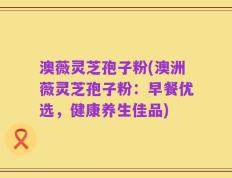 澳薇灵芝孢子粉(澳洲薇灵芝孢子粉：早餐优选，健康养生佳品)