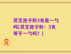 灵芝孢子粉3克是一勺吗(灵芝孢子粉：3克等于一勺吗？)