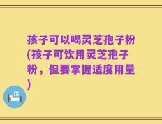 孩子可以喝灵芝孢子粉(孩子可饮用灵芝孢子粉，但要掌握适度用量)