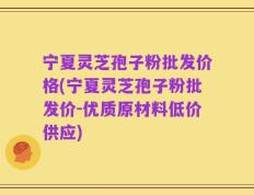 宁夏灵芝孢子粉批发价格(宁夏灵芝孢子粉批发价-优质原材料低价供应)
