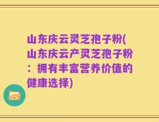 山东庆云灵芝孢子粉(山东庆云产灵芝孢子粉：拥有丰富营养价值的健康选择)