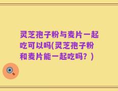 灵芝孢子粉与麦片一起吃可以吗(灵芝孢子粉和麦片能一起吃吗？)