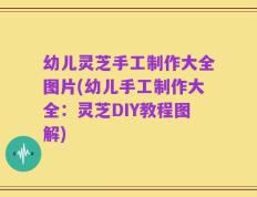 幼儿灵芝手工制作大全图片(幼儿手工制作大全：灵芝DIY教程图解)