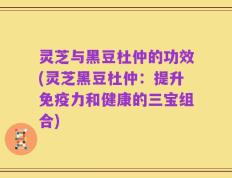 灵芝与黑豆杜仲的功效(灵芝黑豆杜仲：提升免疫力和健康的三宝组合)