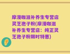 摩漫咖滋补养生专营店灵芝孢子粉(摩漫咖滋补养生专营店：纯正灵芝孢子粉限时特惠)