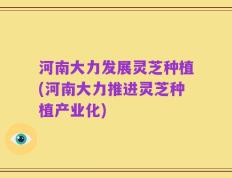 河南大力发展灵芝种植(河南大力推进灵芝种植产业化)