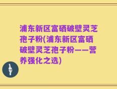 浦东新区富硒破壁灵芝孢子粉(浦东新区富硒破壁灵芝孢子粉——营养强化之选)