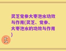 灵芝党参大枣泡水功效与作用(灵芝、党参、大枣泡水的功效与作用)