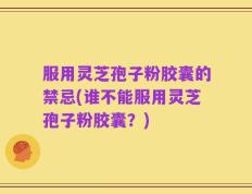 服用灵芝孢子粉胶囊的禁忌(谁不能服用灵芝孢子粉胶囊？)