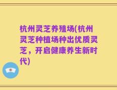 杭州灵芝养殖场(杭州灵芝种植场种出优质灵芝，开启健康养生新时代)