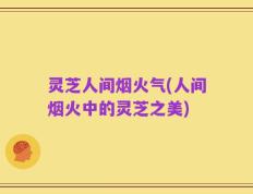 灵芝人间烟火气(人间烟火中的灵芝之美)