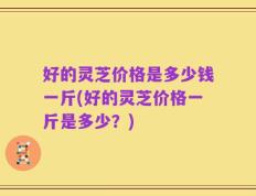 好的灵芝价格是多少钱一斤(好的灵芝价格一斤是多少？)