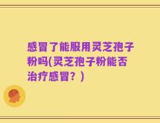 感冒了能服用灵芝孢子粉吗(灵芝孢子粉能否治疗感冒？)