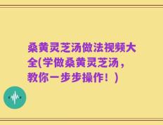 桑黄灵芝汤做法视频大全(学做桑黄灵芝汤，教你一步步操作！)